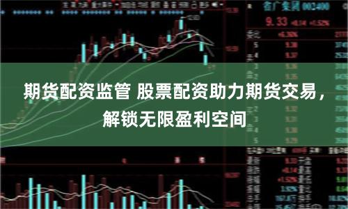 期货配资监管 股票配资助力期货交易，解锁无限盈利空间