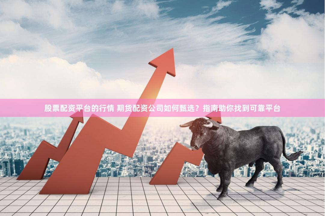 股票配资平台的行情 期货配资公司如何甄选？指南助你找到可靠平台