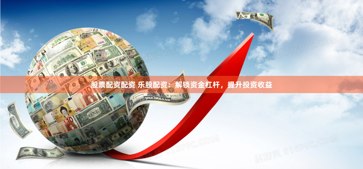 股票配资配资 乐股配资：解锁资金杠杆，提升投资收益