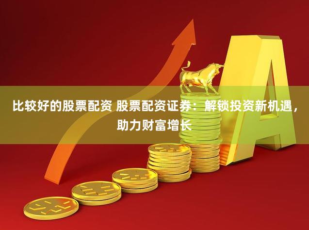 比较好的股票配资 股票配资证券：解锁投资新机遇，助力财富增长
