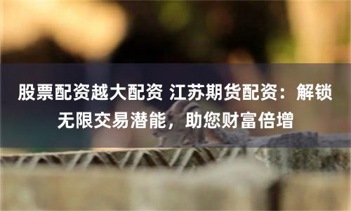 股票配资越大配资 江苏期货配资：解锁无限交易潜能，助您财富倍增