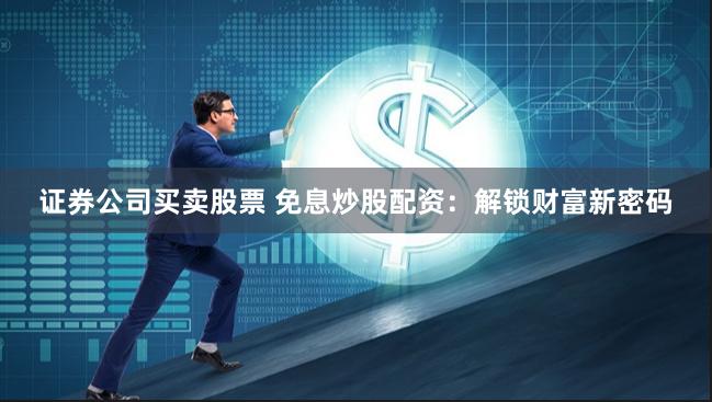 证券公司买卖股票 免息炒股配资：解锁财富新密码