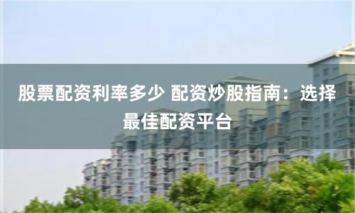 股票配资利率多少 配资炒股指南：选择最佳配资平台