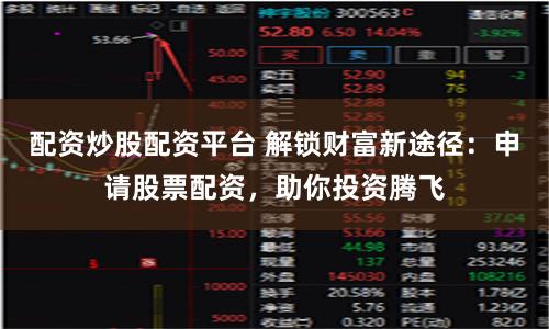 配资炒股配资平台 解锁财富新途径：申请股票配资，助你投资腾飞