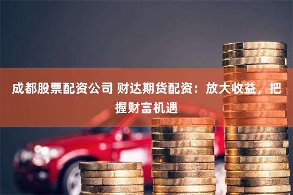 成都股票配资公司 财达期货配资：放大收益，把握财富机遇