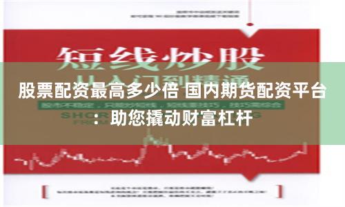 股票配资最高多少倍 国内期货配资平台：助您撬动财富杠杆