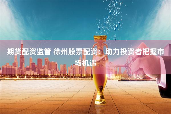 期货配资监管 徐州股票配资：助力投资者把握市场机遇