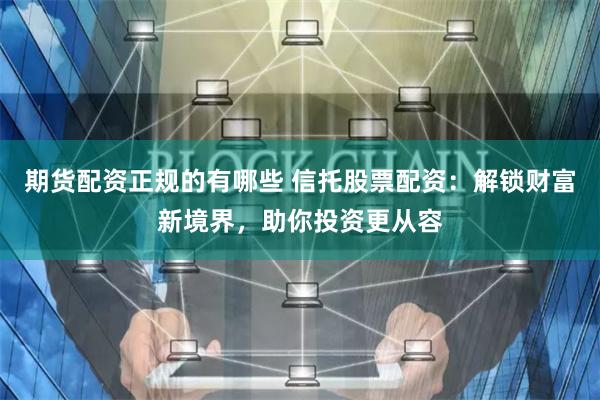 期货配资正规的有哪些 信托股票配资：解锁财富新境界，助你投资更从容