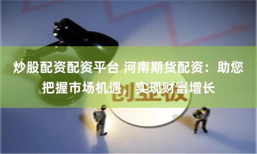 炒股配资配资平台 河南期货配资：助您把握市场机遇，实现财富增长