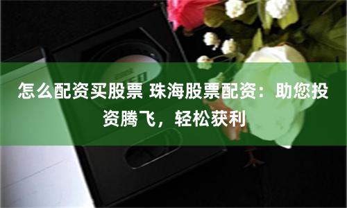 怎么配资买股票 珠海股票配资：助您投资腾飞，轻松获利