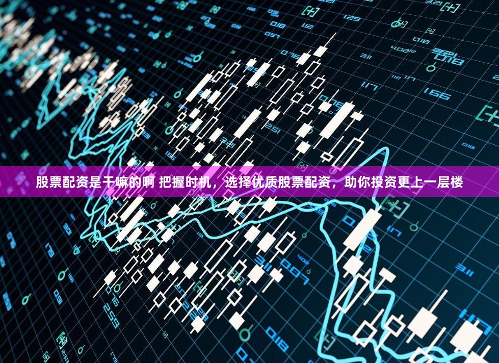 股票配资是干嘛的啊 把握时机，选择优质股票配资，助你投资更上一层楼