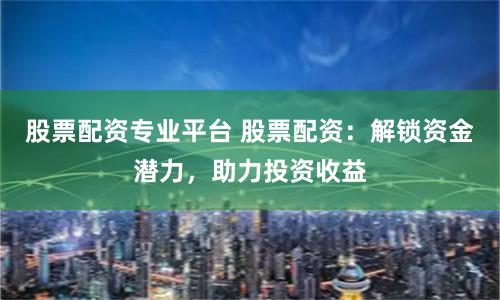 股票配资专业平台 股票配资：解锁资金潜力，助力投资收益