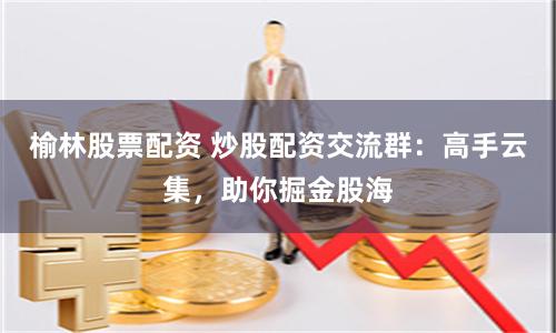 榆林股票配资 炒股配资交流群：高手云集，助你掘金股海