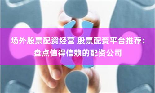 场外股票配资经营 股票配资平台推荐：盘点值得信赖的配资公司