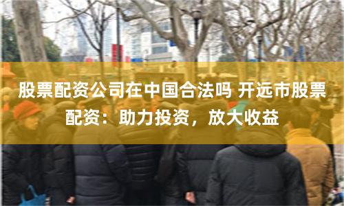 股票配资公司在中国合法吗 开远市股票配资：助力投资，放大收益