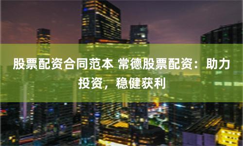 股票配资合同范本 常德股票配资：助力投资，稳健获利