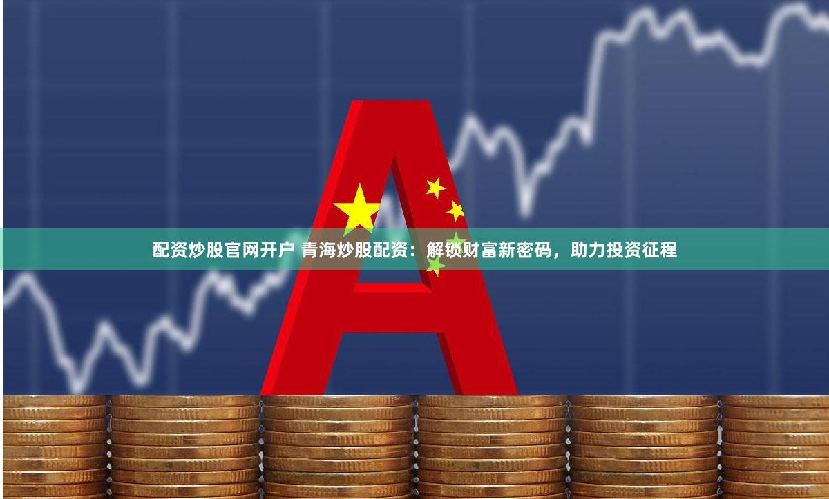 配资炒股官网开户 青海炒股配资：解锁财富新密码，助力投资征程