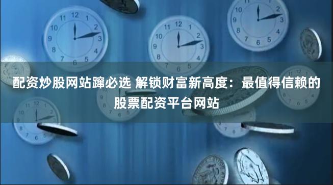 配资炒股网站蹿必选 解锁财富新高度：最值得信赖的股票配资平台网站