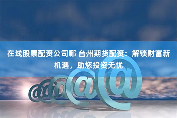 在线股票配资公司哪 台州期货配资：解锁财富新机遇，助您投资无忧