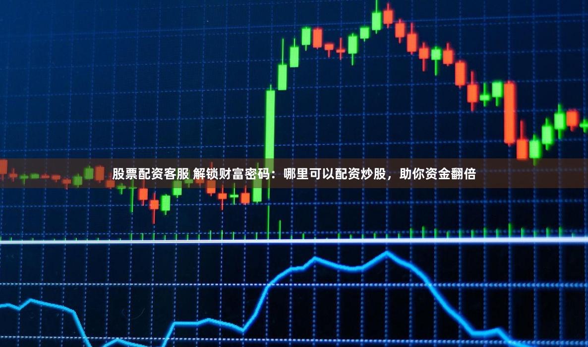 股票配资客服 解锁财富密码：哪里可以配资炒股，助你资金翻倍