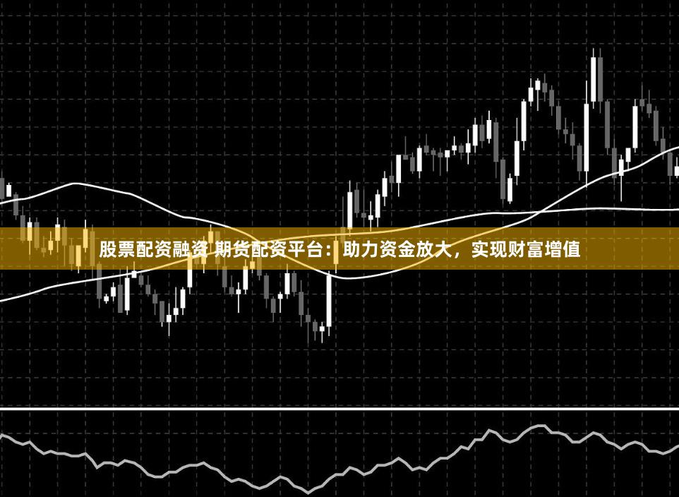 股票配资融资 期货配资平台:助力资金放大,实现财富增值
