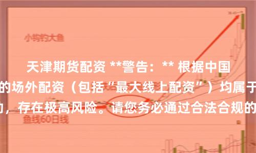 天津期货配资 **警告：** 根据中国法律法规，任何形式的场外配资（包括“最大线上配资”）均属于非法金融活动，存在极高风险。请您务必通过合法合规的渠道进行投资，保护自身财产安全。