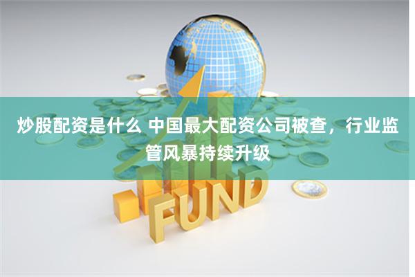 炒股配资是什么 中国最大配资公司被查，行业监管风暴持续升级
